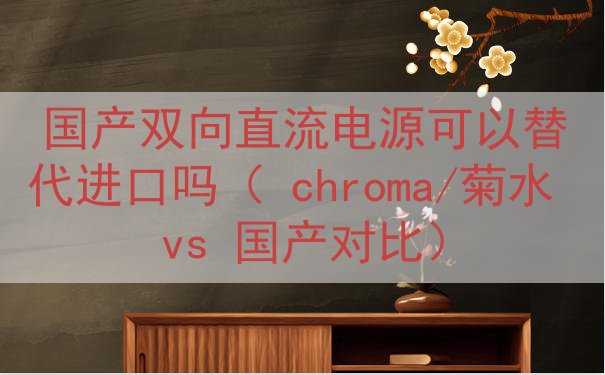 国产双向直流电源可以替代进口吗（ chroma/菊水 vs ...